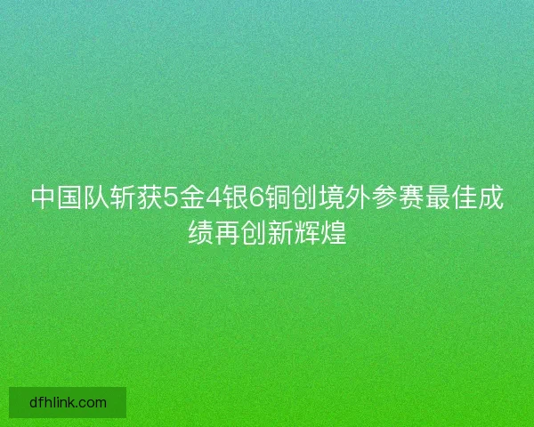 中国队斩获5金4银6铜创境外参赛最佳成绩再创新辉煌 中国队斩获5金4银6铜创境外参赛最佳成绩再创新辉煌