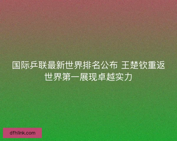 国际乒联最新世界排名公布 王楚钦重返世界第一展现卓越实力