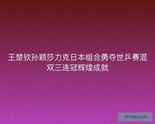 王楚钦孙颖莎力克日本组合勇夺世乒赛混双三连冠辉煌成就