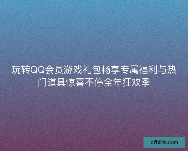 玩转QQ会员游戏礼包畅享专属福利与热门道具惊喜不停全年狂欢季