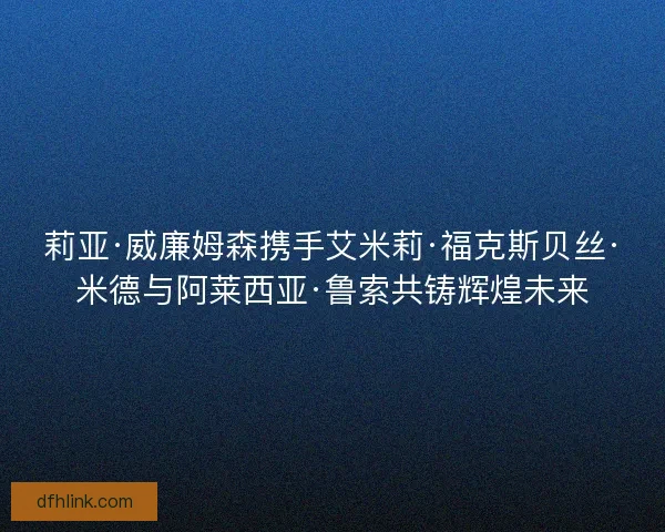 莉亚·威廉姆森携手艾米莉·福克斯贝丝·米德与阿莱西亚·鲁索共铸辉煌未来