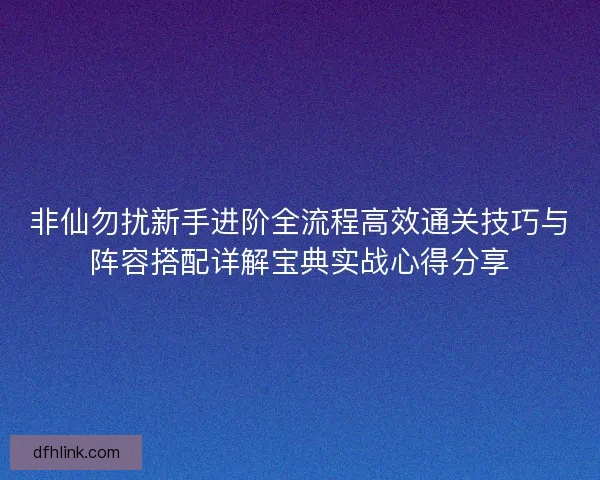 非仙勿扰新手进阶全流程高效通关技巧与阵容搭配详解宝典实战心得分享