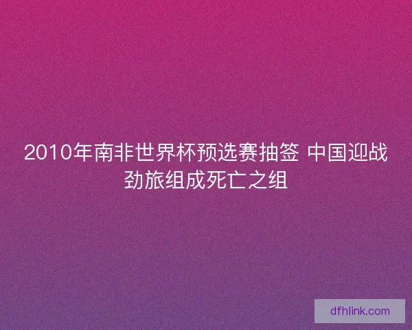 2010年南非世界杯预选赛抽签 中国迎战劲旅组成死亡之组 2010年南非世界杯预选赛抽签 中国迎战劲旅组成死亡之组