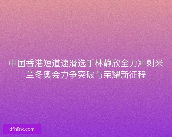 中国香港短道速滑选手林静欣全力冲刺米兰冬奥会力争突破与荣耀新征程