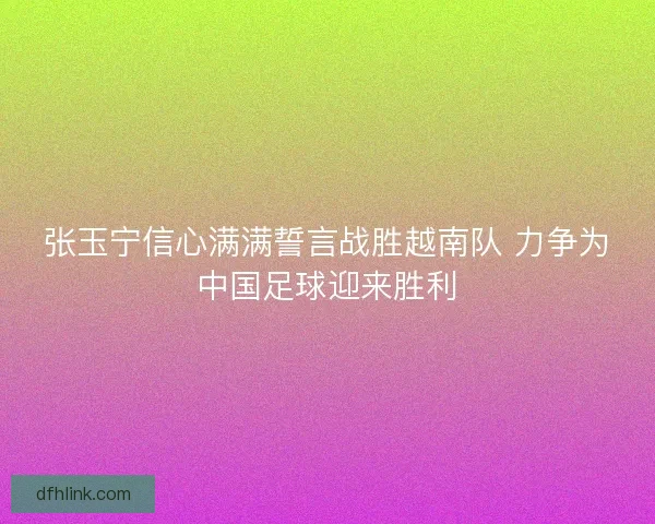 张玉宁信心满满誓言战胜越南队 力争为中国足球迎来胜利