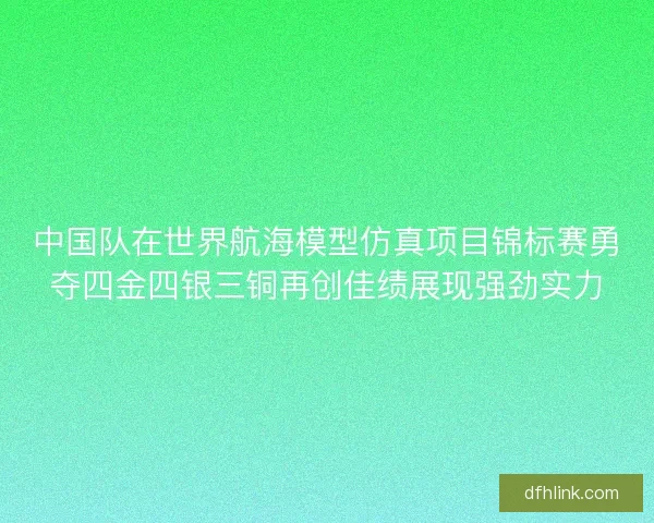 中国队在世界航海模型仿真项目锦标赛勇夺四金四银三铜再创佳绩展现强劲实力