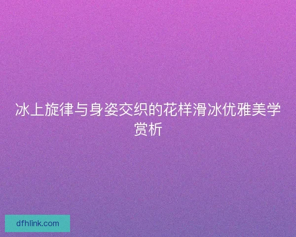 冰上旋律与身姿交织的花样滑冰优雅美学赏析
