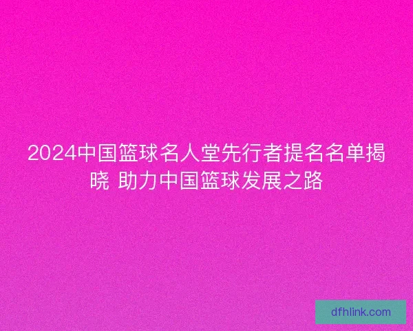 2024中国篮球名人堂先行者提名名单揭晓 助力中国篮球发展之路 2024中国篮球名人堂先行者提名名单揭晓 助力中国篮球发展之路
