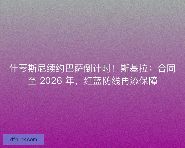 什琴斯尼续约巴萨倒计时！斯基拉：合同至 2026 年，红蓝防线再添保障