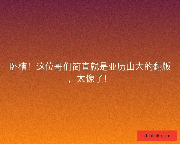 卧槽!这位哥们简直就是亚历山大的翻版,太像了! 卧槽!这位哥们简直就是亚历山大的翻版,太像了!